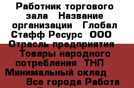 Работник торгового зала › Название организации ­ Глобал Стафф Ресурс, ООО › Отрасль предприятия ­ Товары народного потребления (ТНП) › Минимальный оклад ­ 28 000 - Все города Работа » Вакансии   . Мурманская обл.,Оленегорск г.